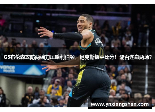 G5布伦森攻防两端力压哈利伯顿，尼克斯扳平比分！能否连赢两场？
